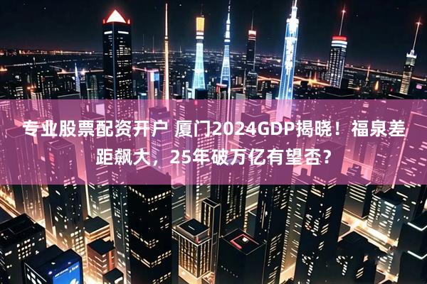 专业股票配资开户 厦门2024GDP揭晓！福泉差距飙大，25年破万亿有望否？