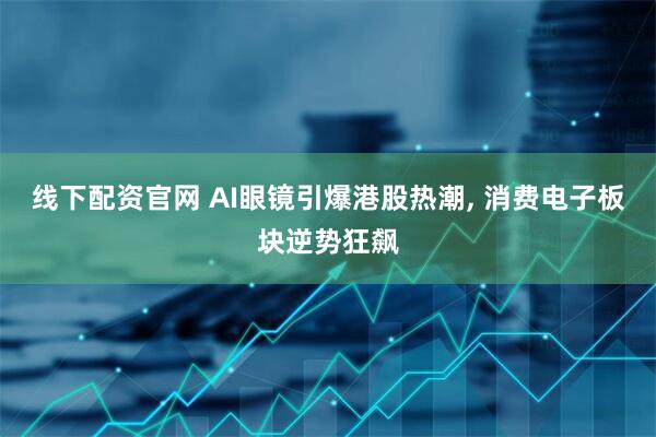线下配资官网 AI眼镜引爆港股热潮, 消费电子板块逆势狂飙