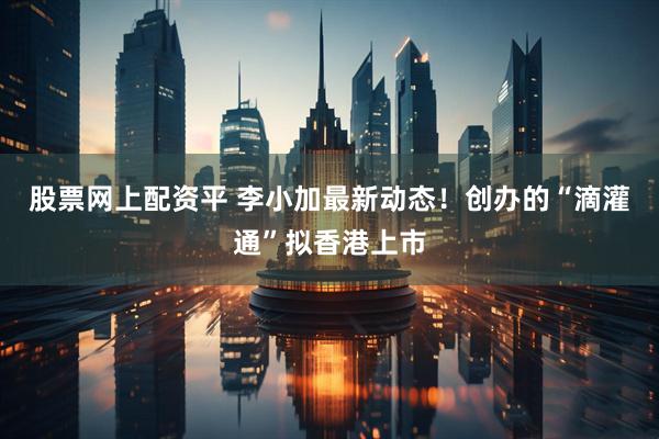 股票网上配资平 李小加最新动态！创办的“滴灌通”拟香港上市