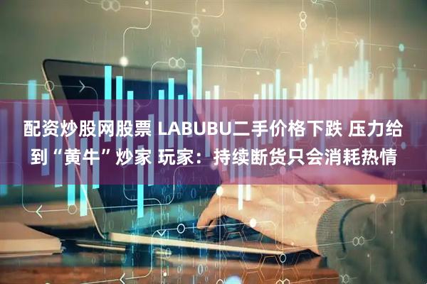 配资炒股网股票 LABUBU二手价格下跌 压力给到“黄牛”炒家 玩家：持续断货只会消耗热情