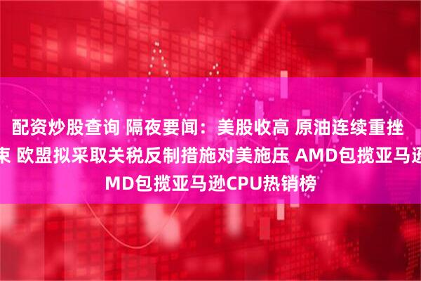 配资炒股查询 隔夜要闻：美股收高 原油连续重挫 伊以战争结束 欧盟拟采取关税反制措施对美施压 AMD包揽亚马逊CPU热销榜
