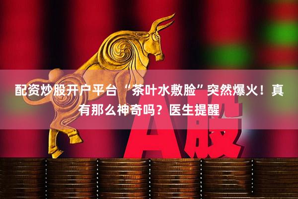 配资炒股开户平台 “茶叶水敷脸”突然爆火！真有那么神奇吗？医生提醒