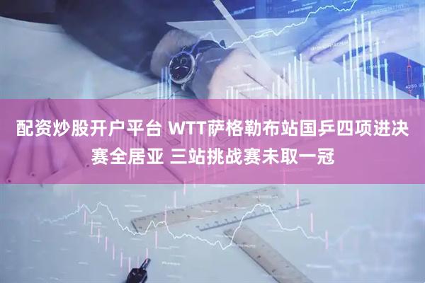 配资炒股开户平台 WTT萨格勒布站国乒四项进决赛全居亚 三站挑战赛未取一冠