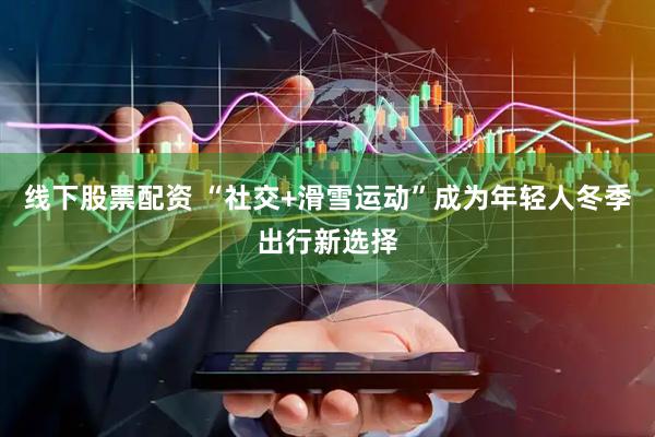 线下股票配资 “社交+滑雪运动”成为年轻人冬季出行新选择