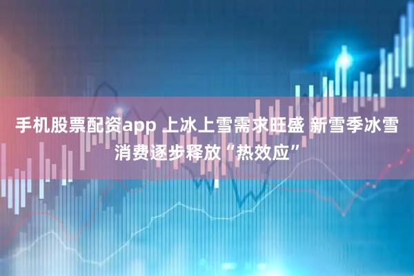 手机股票配资app 上冰上雪需求旺盛 新雪季冰雪消费逐步释放“热效应”