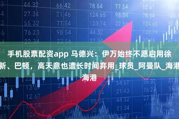 手机股票配资app 马德兴：伊万始终不愿启用徐新、巴顿，高天意也遭长时间弃用_球员_阿曼队_海港