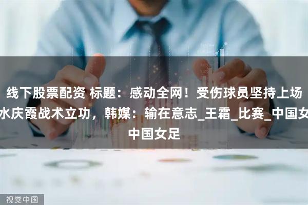 线下股票配资 标题：感动全网！受伤球员坚持上场，水庆霞战术立功，韩媒：输在意志_王霜_比赛_中国女足
