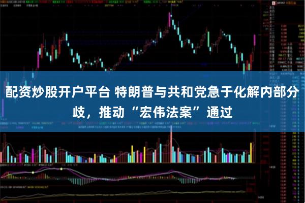 配资炒股开户平台 特朗普与共和党急于化解内部分歧，推动 “宏伟法案” 通过