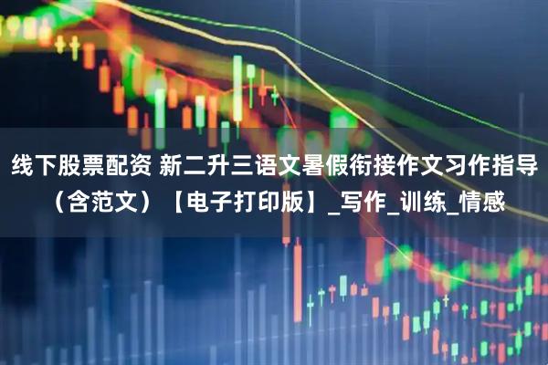 线下股票配资 新二升三语文暑假衔接作文习作指导（含范文）【电子打印版】_写作_训练_情感