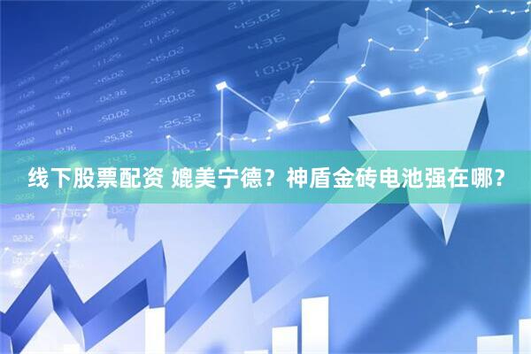 线下股票配资 媲美宁德？神盾金砖电池强在哪？