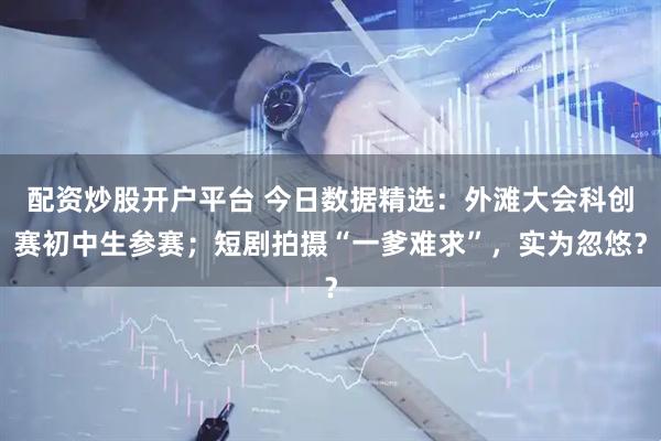 配资炒股开户平台 今日数据精选：外滩大会科创赛初中生参赛；短剧拍摄“一爹难求”，实为忽悠？