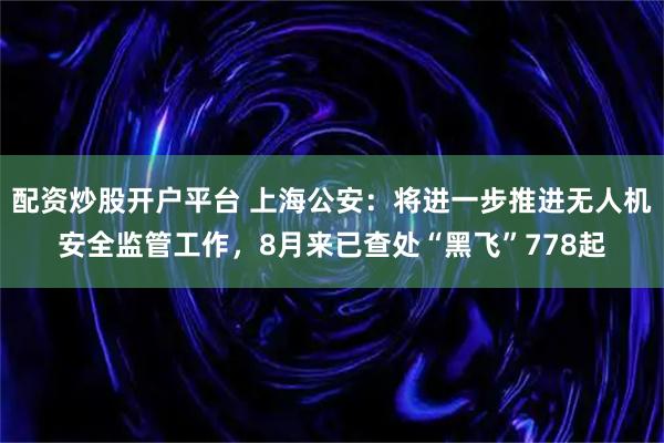配资炒股开户平台 上海公安：将进一步推进无人机安全监管工作，8月来已查处“黑飞”778起