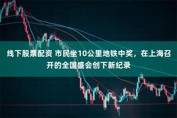 线下股票配资 市民坐10公里地铁中奖，在上海召开的全国盛会创下新纪录