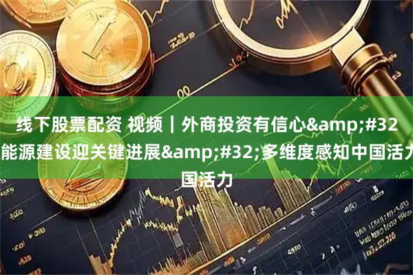线下股票配资 视频｜外商投资有信心 能源建设迎关键进展 多维度感知中国活力