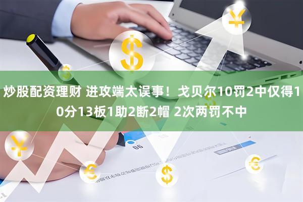 炒股配资理财 进攻端太误事！戈贝尔10罚2中仅得10分13板1助2断2帽 2次两罚不中