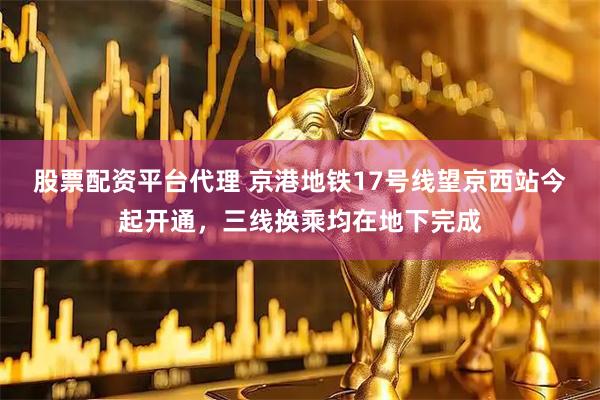 股票配资平台代理 京港地铁17号线望京西站今起开通，三线换乘均在地下完成