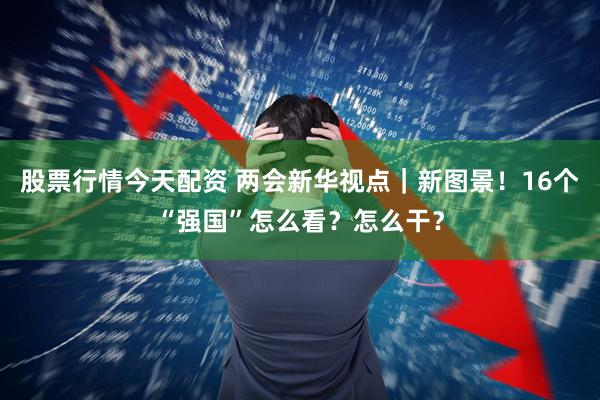 股票行情今天配资 两会新华视点｜新图景！16个“强国”怎么看？怎么干？