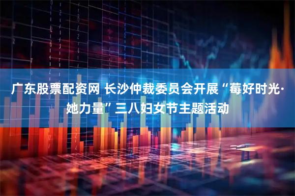 广东股票配资网 长沙仲裁委员会开展“莓好时光·她力量”三八妇女节主题活动