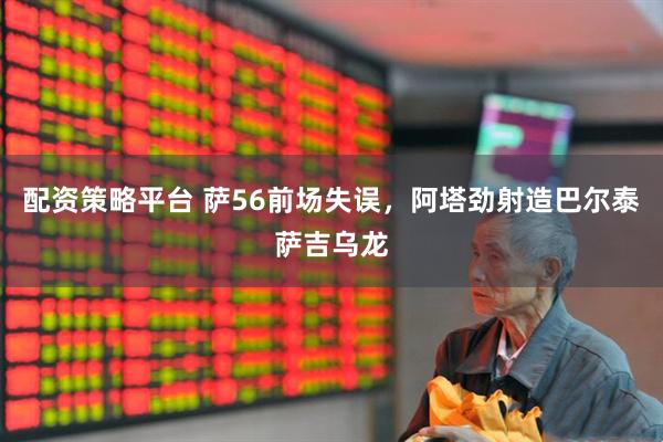 配资策略平台 萨56前场失误，阿塔劲射造巴尔泰萨吉乌龙