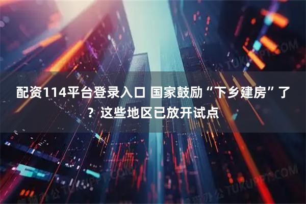 配资114平台登录入口 国家鼓励“下乡建房”了？这些地区已放开试点