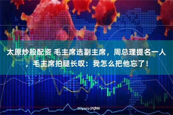 太原炒股配资 毛主席选副主席，周总理提名一人，毛主席拍腿长叹：我怎么把他忘了！