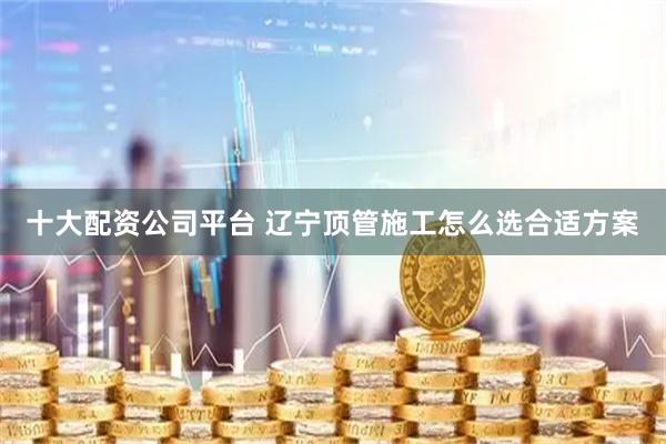十大配资公司平台 辽宁顶管施工怎么选合适方案
