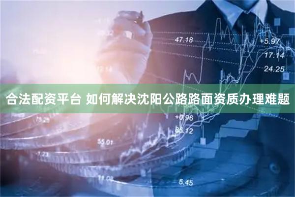 合法配资平台 如何解决沈阳公路路面资质办理难题
