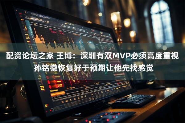配资论坛之家 王博：深圳有双MVP必须高度重视 孙铭徽恢复好于预期让他先找感觉