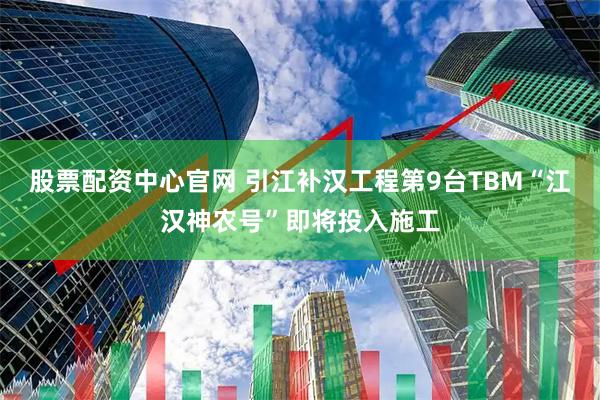 股票配资中心官网 引江补汉工程第9台TBM“江汉神农号”即将投入施工