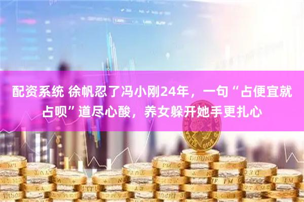 配资系统 徐帆忍了冯小刚24年，一句“占便宜就占呗”道尽心酸，养女躲开她手更扎心