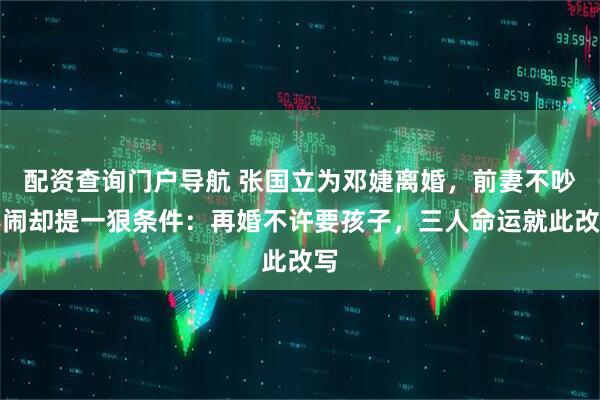 配资查询门户导航 张国立为邓婕离婚，前妻不吵不闹却提一狠条件：再婚不许要孩子，三人命运就此改写