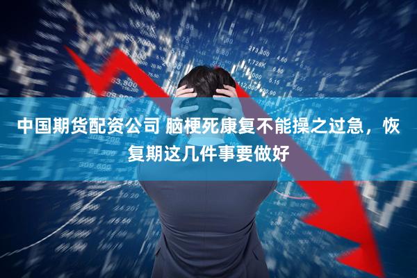 中国期货配资公司 脑梗死康复不能操之过急，恢复期这几件事要做好