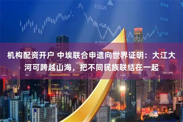 机构配资开户 中埃联合申遗向世界证明：大江大河可跨越山海，把不同民族联结在一起